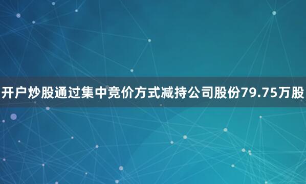 开户炒股通过集中竞价方式减持公司股份79.75万股