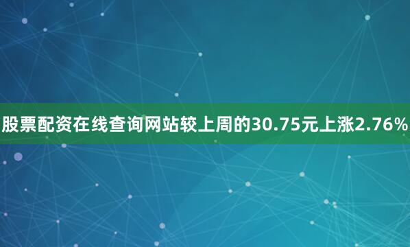 股票配资在线查询网站较上周的30.75元上涨2.76%