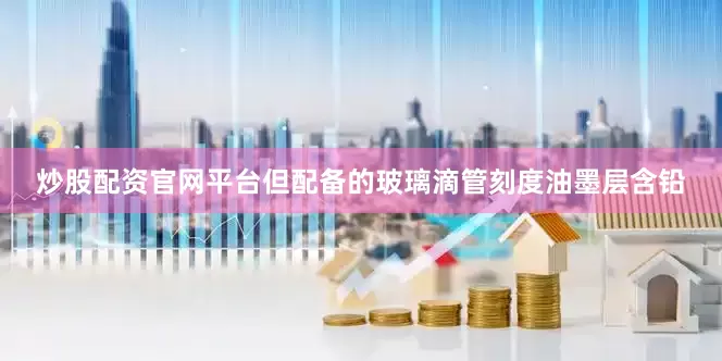 炒股配资官网平台但配备的玻璃滴管刻度油墨层含铅