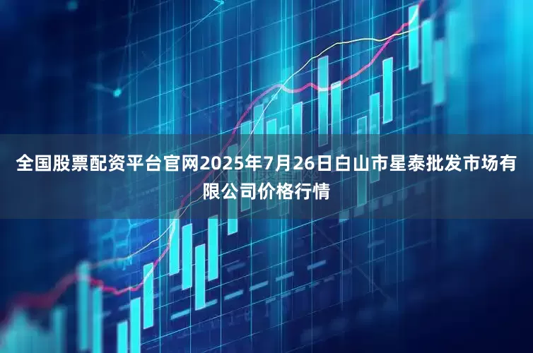 全国股票配资平台官网2025年7月26日白山市星泰批发市场有限公司价格行情
