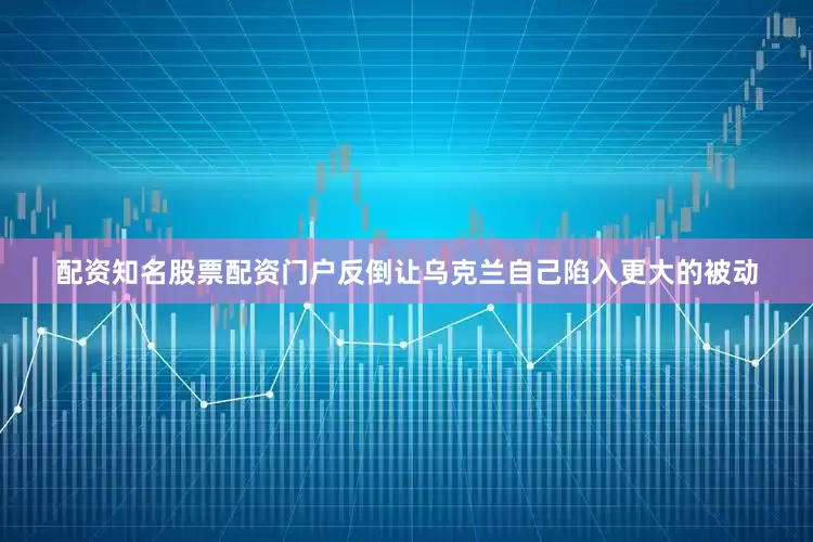 配资知名股票配资门户反倒让乌克兰自己陷入更大的被动