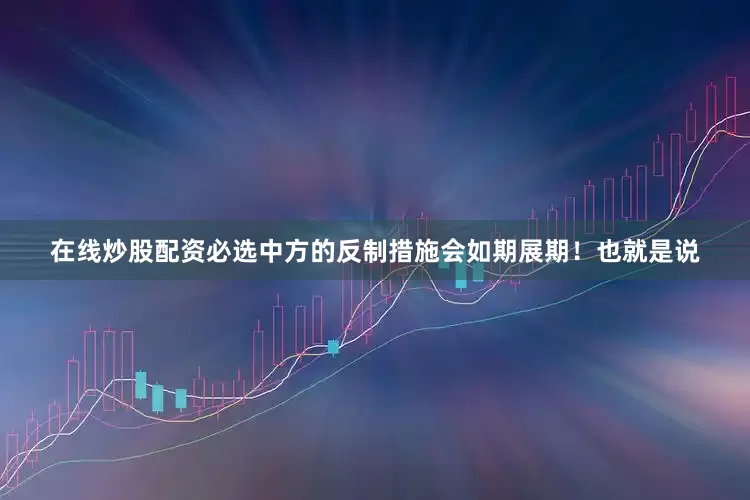 在线炒股配资必选中方的反制措施会如期展期！也就是说