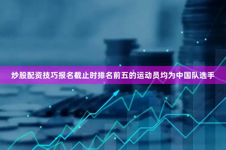 炒股配资技巧报名截止时排名前五的运动员均为中国队选手