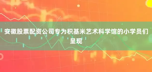 安徽股票配资公司专为积基米艺术科学馆的小学员们呈现