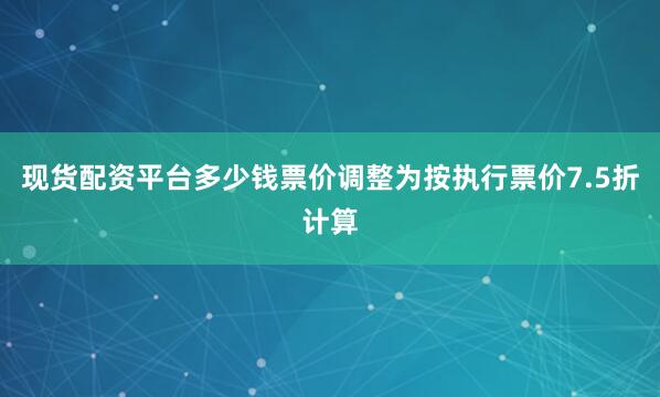 现货配资平台多少钱票价调整为按执行票价7.5折计算