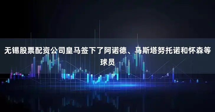 无锡股票配资公司皇马签下了阿诺德、马斯塔努托诺和怀森等球员