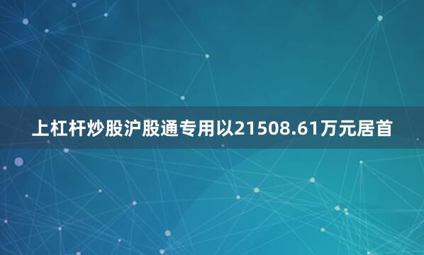上杠杆炒股沪股通专用以21508.61万元居首